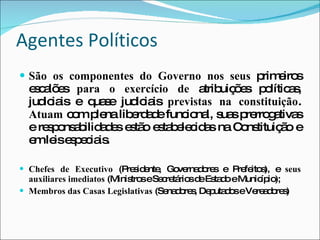 Agentes Políticos São os componentes do Governo nos seus  primeiros escalões  para o exercício de  atribuições políticas, judiciais e quase judiciais  previstas na constituição .  Atuam  com plena liberdade funcional, suas prerrogativas e responsabilidades estão estabelecidas na Constituição e em leis especiais. Chefes de Executivo  (Presidente, Governadores e Prefeitos), e  seus auxiliares imediatos  (Ministros e Secretários de Estado e Município); Membros das Casas Legislativas  (Senadores, Deputados e Vereadores) 