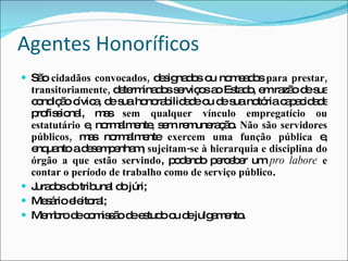 Agentes Honoríficos São  cidadãos convocados,  designados ou nomeados  para prestar, transitoriamente,  determinados serviços ao Estado, em razão de sua condição cívica, de sua honorabilidade ou de sua notória capacidade profissional, mas  sem qualquer vínculo empregatício ou estatutário  e, normalmente, sem remuneração.  Não são servidores públicos,  mas normalmente  exercem uma função pública  e, enquanto a desempenham,  sujeitam-se à hierarquia e disciplina do órgão a que estão servindo , podendo perceber um  pro labore   e contar o período de trabalho como de serviço público . Jurados do tribunal do júri; Mesário eleitoral; Membro de comissão de estudo ou de julgamento. 