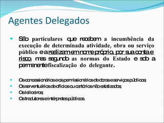 Agentes Delegados São  particulares  que recebem  a incumbência da execução de determinada atividade, obra ou serviço público  e a  realizam em nome próprio, por sua conta e  risco ,  mas segundo  as normas do Estado  e sob a permanente  fiscalização  do  delegante . Os concessionários e os permissionários de obras e serviços públicos; Os serventuários de ofícios ou cartórios não estatizados; Os leiloeiros; Os tradutores e intérpretes públicos. 
