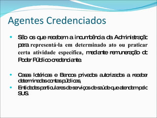 Agentes Credenciados São os que recebem a incumbência da Administração para  representá-la em determinado ato ou praticar certa atividade específica , mediante remuneração do Poder Público credenciante. Casas lotéricas e Bancos privados autorizados a receber determinadas contas públicas, Entidades particulares de serviços de saúde que atendam pelo SUS . 