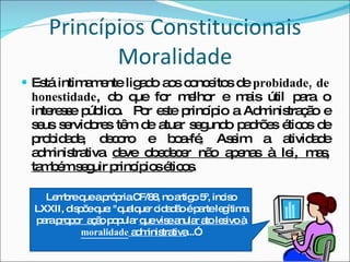 Está intimamente ligado aos conceitos de  probidade, de honestidade , do que for melhor e mais útil para o interesse público.  Por este princípio a Administração e seus servidores têm de atuar segundo padrões éticos de probidade, decoro e boa-fé .  Assim a atividade administrativa  deve obedecer não apenas à lei, mas, também seguir princípios éticos . Princípios Constitucionais Moralidade Lembre que a própria CF/88, no artigo 5º, inciso LXXII, dispõe que: "qualquer cidadão é parte legítima para  propor  ação  popular  que vise anular ato lesivo à  moralidade  administrativa ...”. 