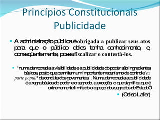 Princípios Constitucionais Publicidade A administração pública é  obrigada a publicar seus atos  para que o público deles tenha conhecimento, e, conseqüentemente, possa  fiscalizar e contestá-los. "numa democracia a visibilidade e a publicidade do poder são ingredientes básicos, posto que permitem um importante mecanismo de controle  'ex parte populi ' da conduta dos governantes... Numa democracia a publicidade é a regra básica do poder e o segredo, a exceção, o que significa que é extremamente limitado o espaço dos segredos de Estado“ (Celso Lafer) 