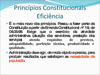 Princípios Constitucionais Eficiência Ë o mais novo dos princípios. Passou a fazer parte da Constituição a partir da Emenda Constitucional nº 19, de 04.06.98. Exige que o exercício da atividade administrativa (atuação dos servidores, prestação dos serviços)  atenda requisitos de presteza, adequabilidade, perfeição técnica, produtividade e qualidade . Administração deve agir, de modo rápido e preciso, para produzir resultados que satisfaçam as  necessidades da população . 