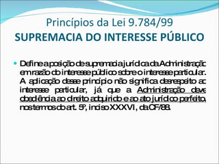 Princípios da Lei 9.784/99  SUPREMACIA DO INTERESSE PÚBLICO Define a posição de supremacia jurídica da Administração em razão do interesse público sobre o interesse particular. A aplicação desse princípio não significa desrespeito ao interesse particular, já que a  Administração deve obediência ao direito adquirido e ao ato jurídico perfeito , nos termos do art. 5º, inciso XXXVI, da CF/88. 