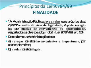 Princípios da Lei 9.784/99 FINALIDADE "A Administração Pública  deve anular  seus próprios atos, quando  eivados de vício de legalidade , e  pode revogá-los  por  motivo de conveniência ou oportunidade , respeitados os direitos adquiridos" (Lei 9.784/99, art. 53). Dessa forma a Administração deve: a)  revogar  os atos  inconvenientes e inoportunos , por razões de mérito ; b)  anular  os atos  ilegais . 