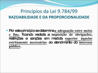 Princípios da Lei 9.784/99 RAZOABILIDADE E DA PROPORCIONALIDADE Por este princípio se determina  a adequação entre meios e fins , ficando vedada a  imposição de obrigações , restrições e sanções em medida  superior àquelas estritamente necessárias  ao atendimento do  interesse público .  