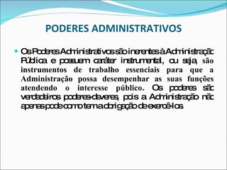 PODERES ADMINISTRATIVOS Os Poderes Administrativos são inerentes à Administração Pública e possuem caráter instrumental, ou seja,  são instrumentos de trabalho essenciais para que a Administração possa desempenhar as suas funções atendendo o interesse público . Os poderes são verdadeiros poderes-deveres, pois a Administração não apenas pode como tem a obrigação de exercê-los.  