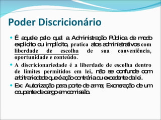 Poder Discricionário É aquele pelo qual a Administração Pública de modo explícito ou implícito,  pratica  atos administrativos  com  liberdade de escolha  de sua conveniência, oportunidade e conteúdo.  A discricionariedade é a liberdade de escolha dentro de limites permitidos em lei , não se confunde com arbitrariedade que é ação contrária ou excedente da lei. Ex: Autorização para porte de arma; Exoneração de um ocupante de cargo em comissão. 
