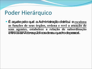 Poder Hierárquico É aquele pelo qual a Administração distribui e  escalona as funções de seus órgãos, ordena e revê a atuação de seus agentes , estabelece a relação de subordinação  entre os servidores públicos de seu quadro de pessoal. 
