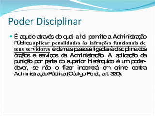 Poder Disciplinar Ë aquele através do qual a lei permite a Administração Pública  aplicar penalidades às infrações funcionais de seus servidores  e demais pessoas ligadas à disciplina dos órgãos e serviços da Administração. A aplicação da punição por parte do superior hierárquico é um poder-dever, se não o fizer incorrerá em crime contra Administração Pública (Código Penal, art. 320).  