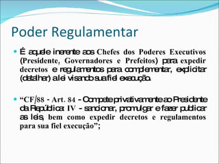 Poder Regulamentar É aquele inerente aos  Chefes dos Poderes Executivos  ( Presidente, Governadores e Prefeitos ) para  expedir decretos  e regulamentos para complementar, explicitar (detalhar) a lei visando sua fiel execução. “ CF/88 - Art.   84  - Compete privativamente ao Presidente da República:  IV  - sancionar, promulgar e fazer publicar as leis,  bem como expedir decretos e regulamentos para sua fiel execução” ; 