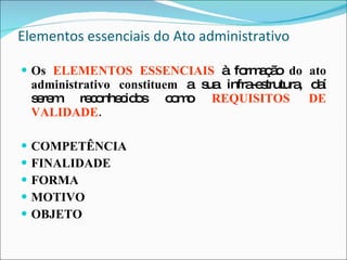 Elementos essenciais do Ato administrativo Os  ELEMENTOS ESSENCIAIS   à formação  do ato administrativo constituem  a sua infra-estrutura, daí serem reconhecidos como   REQUISITOS DE VALIDADE . COMPETÊNCIA FINALIDADE FORMA MOTIVO OBJETO 