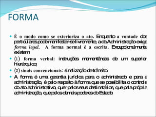 FORMA É o  modo como se exterioriza o ato . Enquanto  a vontade  dos particulares pode manifestar-se livremente, a   da Administração   exige   forma legal.   A forma normal é a escrita.  Excepcionalmente   existem: (1) forma verbal : instruções momentâneas de um superior hierárquico ; (2) sinais convencionais:  sinalização de trânsito . A forma é uma garantia jurídica para o administrado e para a administração, é pelo respeito à forma que se possibilita o controle do ato administrativo, quer pelos seus destinatários, que pela própria administração, que pelos demais poderes do Estado .   