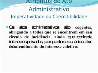 Atributos do Ato Administrativo Imperatividade ou Coercitibilidade Os atos administrativos são  cogentes, obrigando a todos que se encontrem em seu círculo de incidência, ainda  que contrarie interesses privados, porquanto o seu único alvo é o  atendimento do interesse coletivo. 