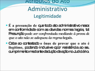 Atributos do Ato Administrativo Legitimidade É a presunção de  que todo ato administrativo nasce em conformidade com as devidas normas legais, tal Presunção  pode ser confrontada mediante à prova de que o ato não se adequou às regras  legais. Cabe ao contestado  o ônus de provar que o ato é ilegítimo,  podendo   inclusive opor resistência ao seu cumprimento mediante dedução de ação no Judiciário. 