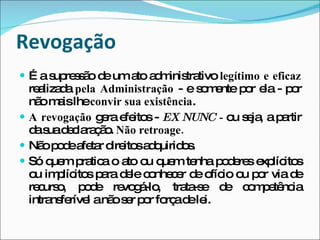 Revogação É a supressão de um ato administrativo  legítimo e eficaz  realizada  pela Administração  - e somente por ela - por não mais lhe  convir sua existência . A revogação  gera efeitos -  EX NUNC -  ou seja, a partir da sua declaração.  Não retroage. Não pode afetar direitos adquiridos. Só quem pratica o ato ou quem tenha poderes explícitos ou implícitos para dele conhecer de ofício ou por via de recurso, pode revogá-lo, trata-se de competência intransferível a não ser por força de lei.  