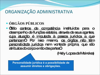 ORGANIZAÇÃO ADMINISTRATIVA ÓRGÃOS PÚBLICOS “ São  centros de competência  instituídos para o desempenho de funções estatais, através de seus agentes,  cuja atuação é imputada à pessoa jurídica a que pertencem ”. Por isso mesmo,  os órgãos não têm personalidade jurídica  nem vontade própria, que são atributos do corpo e não das partes”. (Hely Lopes de Meireles) Personalidade jurídica é a possibilidade de assumir direitos e obrigações.   