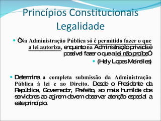 Princípios Constitucionais Legalidade “ Na Administração Pública  só é permitido fazer o que a lei autoriza ,  enquanto  na  Administração privada é possível fazer o que a  lei não proíbe ”. (Hely Lopes Meirelles) Determina  a completa submissão da Administração Pública à lei e ao Direito . Desde o Presidente da República, Governador, Prefeito, ao mais humilde dos servidores ao agirem devem observar atenção especial a este princípio.  