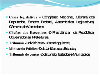 Casas legislativas  - Congresso Nacional, Câmara dos Deputados, Senado Federal, Assembléias Legislativas, Câmaras de Vereadores. Chefias dos Executivos  – Presidência  da República, Governadorias, Prefeituras.  Tribunais  Judiciários e Juízes singulares; Ministério Público  – da União e dos Estados; Tribunais de contas  – da União, Estados e Municípios. 