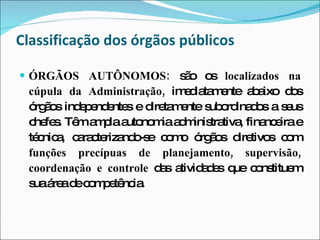 ÓRGÃOS AUTÔNOMOS:  são os  localizados na cúpula da Administração,  imediatamente abaixo dos órgãos independentes e diretamente subordinados a seus chefes. Têm ampla autonomia administrativa, financeira e técnica, caracterizando-se como órgãos diretivos com  funções precípuas de planejamento, supervisão, coordenação e controle  das atividades que constituem sua área de competência. Classificação dos órgãos públicos 