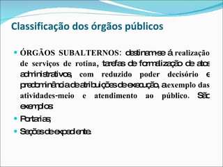 Classificação dos órgãos públicos ÓRGÃOS SUBALTERNOS:  destinam-se á  realização de serviços de rotina , tarefas de formalização de atos administrativos,  com reduzido poder decisório  e predominância de atribuições de execução, a  exemplo das atividades-meio e atendimento ao público.  São exemplos:  Portarias; Seções de expediente. 