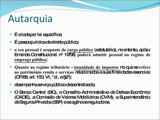 Autarquia É criada por lei específica; É pessoa jurídica de direito público; o seu pessoal é ocupante de  cargo público   (estatutário), no entanto, após a Emenda Constitucional nº 19/98,  poderá admitir pessoal no regime de  emprego público ; Quanto ao regime tributário  -  imunidade de impostos   no que se  refere ao patrimônio renda e serviços  relacionados a suas finalidades essenciais (CF/88, art. 150, VI, "a", e §2º); desempenha serviço público descentralizado; O Banco Central (BC), o Conselho Administrativo de Defesa Econômica (CADE), a Comissão de Valores Mobiliários (CVM), a Superintendência de Seguros Privados (SSP) e as agências reguladoras. 