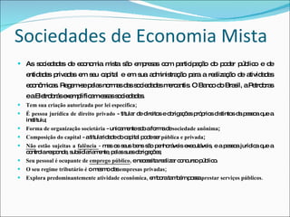 Sociedades de Economia Mista As sociedades de economia mista são empresas com participação do poder público e de entidades privadas em seu capital e em sua administração para a realização de atividades econômicas. Regem-se pelas normas das sociedades mercantis. O Banco do Brasil, a Petrobras e a Eletrobrás exemplificam essas sociedades. Tem sua criação autorizada por lei específica; É pessoa jurídica de direito privado  - titular de direitos e obrigações próprios distintos da pessoa que a instituiu; Forma de organização societária  - unicamente sob a forma de  sociedade anônima ; Composição do capital  - a titularidade do capital pode ser  pública e privada ; Não  estão sujeitas a  falência  -  mas os seus bens são penhoráveis executáveis, e a pessoa jurídica que a controla responde, subsidiariamente, pelas suas obrigações; Seu pessoal é ocupante de  emprego público ,  e necessita realizar concurso público. O seu regime tributário é  o mesmo das  empresas privadas; Explora predominantemente atividade econômica,  embora também possa  prestar serviços públicos. 