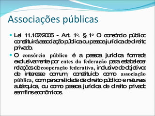 Associações públicas Lei 11.107/2005 - Art. 1 o . § 1 o  O consórcio público constituirá associação pública ou pessoa jurídica de direito privado. O  consórcio público  é a pessoa jurídica formada exclusivamente por  entes da federação  para estabelecer relações de  cooperação federativa , inclusive de objetivos de interesse comum, constituído como  associação pública , com personalidade de direito público e natureza autárquica, ou como pessoa jurídica de direito privado sem fins econômicos. 