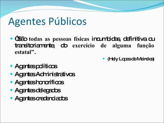 Agentes Públicos “ São  todas as pessoas físicas  incumbidas, definitiva ou transitoriamente, do  exercício de alguma função estatal” . (Hely Lopes de Meireles) Agentes políticos Agentes Administrativos Agentes honoríficos Agentes delegados Agentes credenciados 