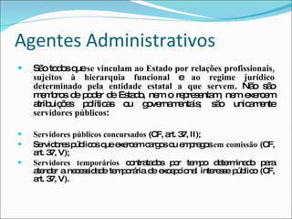 Agentes Administrativos São todos que  se vinculam ao Estado por relações profissionais, sujeitos à hierarquia funcional  e  ao regime jurídico determinado pela entidade estatal a que servem . Não são membros de poder de Estado, nem o representam, nem exercem atribuições políticas ou governamentais; são unicamente  servidores públicos : Servidores públicos concursados  (CF, art. 37, II); Servidores públicos que exercem cargos ou empregos  em comissão  (CF, art. 37, V); Servidores temporários  contratados por tempo determinado para atender a necessidade temporária de excepcional interesse público (CF, art. 37, V). 