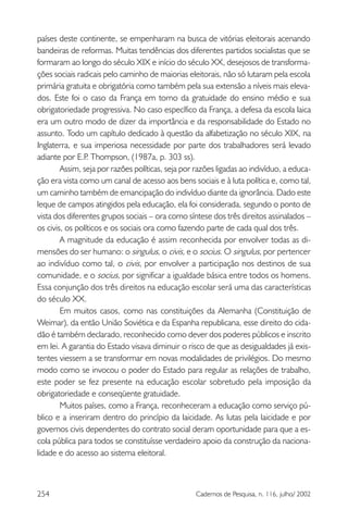 254 Cadernos de Pesquisa, n. 116, julho/ 2002
países deste continente, se empenharam na busca de vitórias eleitorais acenando
bandeiras de reformas. Muitas tendências dos diferentes partidos socialistas que se
formaram ao longo do século XIX e início do século XX, desejosos de transforma-
ções sociais radicais pelo caminho de maiorias eleitorais, não só lutaram pela escola
primária gratuita e obrigatória como também pela sua extensão a níveis mais eleva-
dos. Este foi o caso da França em torno da gratuidade do ensino médio e sua
obrigatoriedade progressiva. No caso específico da França, a defesa da escola laica
era um outro modo de dizer da importância e da responsabilidade do Estado no
assunto. Todo um capítulo dedicado à questão da alfabetização no século XIX, na
Inglaterra, e sua imperiosa necessidade por parte dos trabalhadores será levado
adiante por E.P. Thompson, (1987a, p. 303 ss).
Assim, seja por razões políticas, seja por razões ligadas ao indivíduo, a educa-
ção era vista como um canal de acesso aos bens sociais e à luta política e, como tal,
um caminho também de emancipação do indivíduo diante da ignorância. Dado este
leque de campos atingidos pela educação, ela foi considerada, segundo o ponto de
vista dos diferentes grupos sociais – ora como síntese dos três direitos assinalados –
os civis, os políticos e os sociais ora como fazendo parte de cada qual dos três.
A magnitude da educação é assim reconhecida por envolver todas as di-
mensões do ser humano: o singulus, o civis, e o socius. O singulus, por pertencer
ao indivíduo como tal, o civis, por envolver a participação nos destinos de sua
comunidade, e o socius, por significar a igualdade básica entre todos os homens.
Essa conjunção dos três direitos na educação escolar será uma das características
do século XX.
Em muitos casos, como nas constituições da Alemanha (Constituição de
Weimar), da então União Soviética e da Espanha republicana, esse direito do cida-
dão é também declarado, reconhecido como dever dos poderes públicos e inscrito
em lei. A garantia do Estado visava diminuir o risco de que as desigualdades já exis-
tentes viessem a se transformar em novas modalidades de privilégios. Do mesmo
modo como se invocou o poder do Estado para regular as relações de trabalho,
este poder se fez presente na educação escolar sobretudo pela imposição da
obrigatoriedade e conseqüente gratuidade.
Muitos países, como a França, reconheceram a educação como serviço pú-
blico e a inseriram dentro do princípio da laicidade. As lutas pela laicidade e por
governos civis dependentes do contrato social deram oportunidade para que a es-
cola pública para todos se constituísse verdadeiro apoio da construção da naciona-
lidade e do acesso ao sistema eleitoral.
 