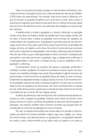 255Cadernos de Pesquisa, n. 116, julho/ 2002
Hoje, em boa parte dos países europeus e mesmo latino-americanos, a dis-
cussão do direito à educação escolar já se coloca do ponto de vista do que Bobbio
(1992) chama de especificação. Na verdade, trata-se do direito à diferença, em
que se mesclam as questões de gênero com as de etnia e credo, entre outras. A
presença de imigrantes provindos em boa parte das ex-colônias da Europa repõe
não só o tema da tolerância como o da submissão dos cidadãos ao conjunto das
leis nacionais.
A dialética entre o direito à igualdade e o direito à diferença na educação
escolar como dever do Estado e direito do cidadão não é uma relação simples. De
um lado, é preciso fazer a defesa da igualdade como princípio de cidadania, da
modernidade e do republicanismo. A igualdade é o princípio tanto da não-discrimi-
nação quanto ela é o foco pelo qual homens lutaram para eliminar os privilégios de
sangue, de etnia, de religião ou de crença. Ela ainda é o norte pelo qual as pessoas
lutam para ir reduzindo as desigualdades e eliminando as diferenças discriminatórias.
Mas isto não é fácil, já que a heterogeneidade é visível, é sensível e imediatamente
perceptível, o que não ocorre com a igualdade. Logo, a relação entre a diferença e
a heterogeneidade é mais direta e imediata do que a que se estabelece entre a
igualdade e a diferença.
O pensamento “único” ou empírico não aprecia a abstração, preferindo o
manifesto, o visível, o palpável. O empírico é necessário e mesmo “porta” de entra-
da para uma realidade ontológica mais ampla. Esta realidade é o gênero humano, da
qual procede o reconhecimento da igualdade básica de todos os seres humanos,
fundamento da dignidade de toda e qualquer pessoa humana. É do reconhecimen-
to da igualdade essencial de todas as pessoas do gênero humano que se nutriram
todas as teses da cidadania e da democracia. Sem esse reconhecimento e respeito
por ele, estão abertas portas e janelas para a entrada de todas as formas de racismo
e correlatos de que o século XX deu trágicas provas.
A defesa das diferenças, hoje tornada atual, não subsiste se levada adiante em
prejuízo ou sob a negação da igualdade. Estamos assim diante do homem como
pessoa humana em quem o princípio de igualdade se aplica sem discriminações ou
distinções, mas estamos também ante o homem concreto cuja situação deve ser
considerada no momento da aplicação da norma universal.
Por isso, os Estados democráticos de direito zelam em assinalar as discrimi-
nações que devem ser sempre proibidas: origem, raça, sexo, religião, cor, crença.
Ao mesmo tempo, seria absurdo pensar um igualitarismo, uma igualdade absoluta,
de modo a impor uniformemente as leis sobre todos os sujeitos e em todas as
 