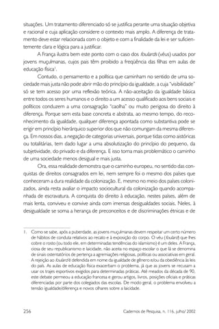 256 Cadernos de Pesquisa, n. 116, julho/ 2002
situações. Um tratamento diferenciado só se justifica perante uma situação objetiva
e racional e cuja aplicação considere o contexto mais amplo. A diferença de trata-
mento deve estar relacionada com o objeto e com a finalidade da lei e ser suficien-
temente clara e lógica para a justificar.
A França ilustra bem este ponto com o caso dos foulards (véus) usados por
jovens muçulmanas, cujos pais têm proibido a freqüência das filhas em aulas de
educação física1
.
Contudo, o pensamento e a política que caminham no sentido de uma so-
ciedade mais justa não pode abrir mão do princípio da igualdade, a cuja “visibilidade”
só se tem acesso por uma reflexão teórica. A não-aceitação da igualdade básica
entre todos os seres humanos e o direito a um acesso qualificado aos bens sociais e
políticos conduzem a uma consagração “caolha” ou muito perigosa do direito à
diferença. Porque sem esta base concreta e abstrata, ao mesmo tempo, do reco-
nhecimento da igualdade, qualquer diferença apontada como substantiva pode se
erigir em princípio hierárquico superior dos que não comungam da mesma diferen-
ça. Em nossos dias, a negação de categorias universais, porque tidas como aistóricas
ou totalitárias, tem dado lugar a uma absolutização do princípio do pequeno, da
subjetividade, do privado e da diferença. E isso torna mais problemático o caminho
de uma sociedade menos desigual e mais justa.
Ora, essa realidade demonstra que o caminho europeu, no sentido das con-
quistas de direitos consagrados em lei, nem sempre foi o mesmo dos países que
conheceram a dura realidade da colonização. E, mesmo no meio dos países coloni-
zados, ainda resta avaliar o impacto sociocultural da colonização quando acompa-
nhada de escravatura. A conquista do direito à educação, nestes países, além de
mais lenta, conviveu e convive ainda com imensas desigualdades sociais. Neles, à
desigualdade se soma a herança de preconceitos e de discriminações étnicas e de
1. Como se sabe, após a puberdade, as jovens muçulmanas devem respeitar um certo número
de hábitos de conduta relativos ao recato e à exposição do corpo. O véu (foulard) que lhes
cobre o rosto (ou todo ele, em determinadas tendências do islamismo) é um deles. A França,
ciosa de seu republicanismo e laicidade, não aceita no espaço escolar o que lá se denomina
de sinais ostentatórios de pertença a agremiações religiosas, políticas ou associativas em geral.
A rejeição ao foulard é defendida em nome da igualdade de gênero e/ou da obediência às leis
do país. As aulas de educação física exacerbam o problema, já que as jovens se recusam a
usar os trajes esportivos exigidos para determinadas práticas. Até meados da década de 90,
este debate permeou a educação francesa e gerou artigos, livros, posições oficiais e práticas
diferenciadas por parte dos colegiados das escolas. De modo geral, o problema envolveu a
tensão igualdade/diferença e novos olhares sobre a laicidade.
 