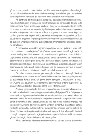 257Cadernos de Pesquisa, n. 116, julho/ 2002
gênero incompatíveis com os direitos civis. Em muitos destes países, a formalização
de conquistas sociais em lei e em direito não chega a se efetivar por causa desses
constrangimentos herdados do passado e ainda presentes nas sociedades.
Ao contrário de muitos países europeus, os países colonizados não conta-
ram, desde logo, com processos de industrialização e de constituição de uma forte
classe operária. Assim sendo, para as classes dirigentes, a educação não se impôs
como uma necessidade socialmente significativa para todos. Não houve um proces-
so social em que um outro ator social forte e organizado abrisse, desde logo, um
conflito que cobrasse responsabilidades sociais. Ao ocuparem os aparelhos de Esta-
do, as classes dirigentes se preocuparam muito mais com seus interesses exclusivos
do que com um projeto nacional que englobasse dimensões mais amplas da cidada-
nia para todos.
A escravidão, o caráter agrário-exportador desses países e uma visão
preconceituosa com relação ao “outro” determinaram uma estratificação social de
caráter hierárquico. Nela, o outro não era visto como igual mas como “inferior”.
Logicamente as elites atrasadas desses países, tendo-se na conta de “superiores”,
determinaram o pouco peso atribuído à educação escolar pública para todos. Na
perspectiva dessas classes dirigentes, era suficiente para as classes populares serem
destinatárias da cultura oral. Bastava-lhes um tipo de catequese em que o “outro”
deveria ser aculturado na linha da obediência e da lealdade servil.
Os países latino-americanos, por exemplo, sofreram a colonização ibérica e
por ela conheceram o impacto da Contra-Reforma em face da sua população nativa
ou escravizada. Para as elites, tais povos eram “selvagens”, “incivilizados” e “incul-
tos”. Como tais, deveriam ou se conformar docilmente às ordens “superiores” ou
se converter aos padrões ocidentais como seres “dependentes”.
A leitura e interpretação de livros em geral ou dos livros sagrados eram re-
servadas aos bacharéis e aos teólogos, autorizados pela Igreja católica. Daí porque a
transmissão oral ganha relevância sobre a transmissão baseada no acesso à leitura e
à escrita a todos. Tal tradição se opõe à experiência européia dos países que conhe-
ceram a Reforma. Neles, a tese luterana da sola fide et sola scriptura implicou não
só o desenvolvimento da imprensa como também o incentivo a que todos os fiéis,
mediante a instrução, pudessem ler os livros sacros e meditar sobre a palavra de
Deus. Por isso, nestes países colonizados será longa e árdua a luta pelo direito à
educação em geral e pela educação primária em especial. Não serão fáceis a inscri-
ção e a declaração deste direito nas leis destes países.
Afinal, a emersão da escrita redefine o valor da palavra falada e a subordina
 