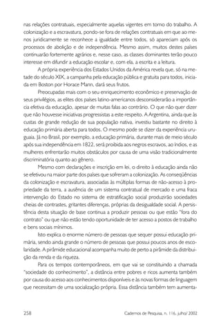258 Cadernos de Pesquisa, n. 116, julho/ 2002
nas relações contratuais, especialmente aquelas vigentes em torno do trabalho. A
colonização e a escravatura, pondo-se fora de relações contratuais em que ao me-
nos juridicamente se reconhece a igualdade entre todos, só apareciam após os
processos de abolição e de independência. Mesmo assim, muitos destes países
continuarão fortemente agrários e, nesse caso, as classes dominantes terão pouco
interesse em difundir a educação escolar e, com ela, a escrita e a leitura.
A própria experiência dos Estados Unidos da América revela que, só na me-
tade do século XIX, a campanha pela educação pública e gratuita para todos, inicia-
da em Boston por Horace Mann, dará seus frutos.
Preocupadas mais com o seu enriquecimento econômico e preservação de
seus privilégios, as elites dos países latino-americanos desconsiderarão a importân-
cia efetiva da educação, apesar de muitas falas ao contrário. O que não quer dizer
que não houvesse iniciativas progressistas a este respeito. A Argentina, ainda que às
custas de grande redução de sua população nativa, investiu bastante no direito à
educação primária aberta para todos. O mesmo pode se dizer da experiência uru-
guaia. Já no Brasil, por exemplo, a educação primária, durante mais de meio século
após sua independência em 1822, será proibida aos negros escravos, ao índios, e as
mulheres enfrentarão muitos obstáculos por causa de uma visão tradicionalmente
discriminatória quanto ao gênero.
Mesmo com declarações e inscrição em lei, o direito à educação ainda não
se efetivou na maior parte dos países que sofreram a colonização. As conseqüências
da colonização e escravatura, associadas às múltiplas formas de não-acesso à pro-
priedade da terra, a ausência de um sistema contratual de mercado e uma fraca
intervenção do Estado no sistema de estratificação social produzirão sociedades
cheias de contrastes, gritantes diferenças, próprias da desigualdade social. A persis-
tência desta situação de base continua a produzir pessoas ou que estão “fora do
contrato” ou que não estão tendo oportunidade de ter acesso a postos de trabalho
e bens sociais mínimos.
Isto explica o enorme número de pessoas que sequer possui educação pri-
mária, sendo ainda grande o número de pessoas que possui poucos anos de esco-
laridade. A pirâmide educacional acompanha muito de perto a pirâmide da distribui-
ção da renda e da riqueza.
Para os tempos contemporâneos, em que vai se constituindo a chamada
“sociedade do conhecimento”, a distância entre pobres e ricos aumenta também
por causa do acesso aos conhecimentos disponíveis e às novas formas de linguagem
que necessitam de uma socialização própria. Essa distância também tem aumenta-
 