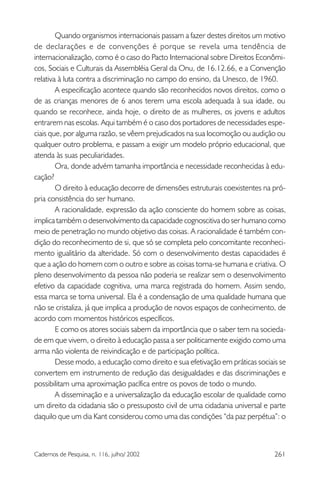 261Cadernos de Pesquisa, n. 116, julho/ 2002
Quando organismos internacionais passam a fazer destes direitos um motivo
de declarações e de convenções é porque se revela uma tendência de
internacionalização, como é o caso do Pacto Internacional sobre Direitos Econômi-
cos, Sociais e Culturais da Assembléia Geral da Onu, de 16.12.66, e a Convenção
relativa à luta contra a discriminação no campo do ensino, da Unesco, de 1960.
A especificação acontece quando são reconhecidos novos direitos, como o
de as crianças menores de 6 anos terem uma escola adequada à sua idade, ou
quando se reconhece, ainda hoje, o direito de as mulheres, os jovens e adultos
entrarem nas escolas. Aqui também é o caso dos portadores de necessidades espe-
ciais que, por alguma razão, se vêem prejudicados na sua locomoção ou audição ou
qualquer outro problema, e passam a exigir um modelo próprio educacional, que
atenda às suas peculiaridades.
Ora, donde advém tamanha importância e necessidade reconhecidas à edu-
cação?
O direito à educação decorre de dimensões estruturais coexistentes na pró-
pria consistência do ser humano.
A racionalidade, expressão da ação consciente do homem sobre as coisas,
implica também o desenvolvimento da capacidade cognoscitiva do ser humano como
meio de penetração no mundo objetivo das coisas. A racionalidade é também con-
dição do reconhecimento de si, que só se completa pelo concomitante reconheci-
mento igualitário da alteridade. Só com o desenvolvimento destas capacidades é
que a ação do homem com o outro e sobre as coisas torna-se humana e criativa. O
pleno desenvolvimento da pessoa não poderia se realizar sem o desenvolvimento
efetivo da capacidade cognitiva, uma marca registrada do homem. Assim sendo,
essa marca se torna universal. Ela é a condensação de uma qualidade humana que
não se cristaliza, já que implica a produção de novos espaços de conhecimento, de
acordo com momentos históricos específicos.
E como os atores sociais sabem da importância que o saber tem na socieda-
de em que vivem, o direito à educação passa a ser politicamente exigido como uma
arma não violenta de reivindicação e de participação política.
Desse modo, a educação como direito e sua efetivação em práticas sociais se
convertem em instrumento de redução das desigualdades e das discriminações e
possibilitam uma aproximação pacífica entre os povos de todo o mundo.
A disseminação e a universalização da educação escolar de qualidade como
um direito da cidadania são o pressuposto civil de uma cidadania universal e parte
daquilo que um dia Kant considerou como uma das condições “da paz perpétua”: o
 