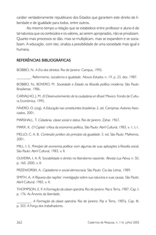 262 Cadernos de Pesquisa, n. 116, julho/ 2002
caráter verdadeiramente republicano dos Estados que garantem este direito de li-
berdade e de igualdade para todos, entre outros.
Ao mesmo tempo a relação que se estabelece entre professor e aluno é de
tal natureza que os conteúdos e os valores, ao serem apropriados, não se privatizam.
Quanto mais processos se dão, mais se multiplicam, mais se expandem e se socia-
lizam. A educação, com isto, sinaliza a possibilidade de uma sociedade mais igual e
humana.
REFERÊNCIAS BIBLIOGRÁFICAS
BOBBIO, N. A Era dos direitos. Rio de Janeiro: Campus, 1992.
________. Reformismo, socialismo e igualdade. Novos Estudos, n. 19, p. 23, dez. 1987.
BOBBIO, N.; BOVERO, M. Sociedade e Estado na filosofia política moderna. São Paulo:
Brasiliense, 1986.
CARVALHO, J. M. El Desenvolvimiento de la ciudadania en Brasil. Mexico: Fondo de Cultu-
ra Económica, 1995.
FÁVERO, O. (org). A Educação nas constituintes brasileiras. 2. ed. Campinas: Autores Asso-
ciados, 2001.
MARSHALL, T. Cidadania, classe social e status. Rio de Janeiro: Zahar, 1967.
MARX, K. O Capital: crítica da economia política, São Paulo: Abril Cultural, 1983, v. 1, t.1.
MELLO, C. A. B. Conteúdo jurídico do princípio da igualdade. 3. ed. São Paulo: Malheiros,
2001.
MILL, I. S. Princípio de economia política: com algumas de suas aplicações à filosofia social,
São Paulo: Abril Cultural, 1983, v. II.
OLIVEIRA, I. A. R. Sociabilidade e direito no liberalismo nascente. Revista Lua Nova, n. 50,
p. 160, 2000, v. II.
PRZEWORSKI, A. Capitalismo e social-democracia. São Paulo: Cia das Letras, 1989.
SMITH, A. A Riqueza das nações: investigação sobre sua natureza e suas causas. São Paulo:
Abril Cultural, 1983, v. II.
THOMPSON, E. P. A Formação da classe operária. Rio de Janeiro: Paz e Terra, 1987. Cap. I,
p. 176: As Árvores da liberdade.
________. A Formação da classe operária. Rio de Janeiro: Paz e Terra, 1987a. Cap. III,
p. 303: A Força dos trabalhadores.
 