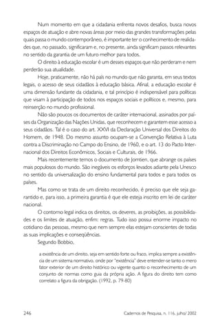 246 Cadernos de Pesquisa, n. 116, julho/ 2002
Num momento em que a cidadania enfrenta novos desafios, busca novos
espaços de atuação e abre novas áreas por meio das grandes transformações pelas
quais passa o mundo contemporâneo, é importante ter o conhecimento de realida-
des que, no passado, significaram e, no presente, ainda significam passos relevantes
no sentido da garantia de um futuro melhor para todos.
O direito à educação escolar é um desses espaços que não perderam e nem
perderão sua atualidade.
Hoje, praticamente, não há país no mundo que não garanta, em seus textos
legais, o acesso de seus cidadãos à educação básica. Afinal, a educação escolar é
uma dimensão fundante da cidadania, e tal princípio é indispensável para políticas
que visam à participação de todos nos espaços sociais e políticos e, mesmo, para
reinserção no mundo profissional.
Não são poucos os documentos de caráter internacional, assinados por paí-
ses da Organização das Nações Unidas, que reconhecem e garantem esse acesso a
seus cidadãos. Tal é o caso do art. XXVI da Declaração Universal dos Direitos do
Homem, de 1948. Do mesmo assunto ocupam-se a Convenção Relativa à Luta
contra a Discriminação no Campo do Ensino, de 1960, e o art. 13 do Pacto Inter-
nacional dos Direitos Econômicos, Sociais e Culturais, de 1966.
Mais recentemente temos o documento de Jomtien, que abrange os países
mais populosos do mundo. São inegáveis os esforços levados adiante pela Unesco
no sentido da universalização do ensino fundamental para todos e para todos os
países.
Mas como se trata de um direito reconhecido, é preciso que ele seja ga-
rantido e, para isso, a primeira garantia é que ele esteja inscrito em lei de caráter
nacional.
O contorno legal indica os direitos, os deveres, as proibições, as possibilida-
des e os limites de atuação, enfim: regras. Tudo isso possui enorme impacto no
cotidiano das pessoas, mesmo que nem sempre elas estejam conscientes de todas
as suas implicações e conseqüências.
Segundo Bobbio,
a existência de um direito, seja em sentido forte ou fraco, implica sempre a existên-
cia de um sistema normativo, onde por “existência” deve entender-se tanto o mero
fator exterior de um direito histórico ou vigente quanto o reconhecimento de um
conjunto de normas como guia da própria ação. A figura do direito tem como
correlato a figura da obrigação. (1992, p. 79-80)
 