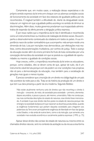 247Cadernos de Pesquisa, n. 116, julho/ 2002
Certamente que, em muitos casos, a realização dessas expectativas e do
próprio sentido expresso da lei entra em choque com as adversas condições sociais
de funcionamento da sociedade em face dos estatutos de igualdade política por ela
reconhecidos. É inegável também a dificuldade de, diante da desigualdade social,
instaurar um regime em que a igualdade política aconteça no sentido de diminuir as
discriminações. Além disso, muitos governos proclamam sua incapacidade adminis-
trativa de expansão da oferta perante a obrigação jurídica expressa.
É por essas razões que a importância da lei não é identificada e reconhecida
como um instrumento linear ou mecânico de realização de direitos sociais. Ela acom-
panha o desenvolvimento contextuado da cidadania em todos os países. A sua im-
portância nasce do caráter contraditório que a acompanha: nela sempre reside uma
dimensão de luta. Luta por inscrições mais democráticas, por efetivações mais rea-
listas, contra descaracterizações mutiladoras, por sonhos de justiça. Todo o avanço
da educação escolar além do ensino primário foi fruto de lutas conduzidas por uma
concepção democrática da sociedade em que se postula ou a igualdade de oportu-
nidades ou mesmo a igualdade de condições sociais.
Hoje cresceu, enfim, a importância reconhecida da lei entre os educadores,
porque, como cidadãos, eles se deram conta de que, apesar de tudo, ela é um
instrumento viável de luta porque com ela podem-se criar condições mais propícias
não só para a democratização da educação, mas também para a socialização de
gerações mais iguais e menos injustas.
É preciso considerar que a inscrição de um direito no código legal de um país
não acontece da noite para o dia. Trata-se da história da produção de um direito e
que tem sua clara presença a partir da era moderna. Segundo Bobbio:
Não existe atualmente nenhuma carta de direitos que não reconheça o direito à
instrução – crescente, de resto, de sociedade para sociedade – primeiro, elementar,
depois secundária, e pouco a pouco, até mesmo, universitária. Não me consta que,
nas mais conhecidas descrições do estado de natureza, esse direito fosse menciona-
do. A verdade é que esse direito não fora posto no estado de natureza porque não
emergira na sociedade da época em que nasceram as doutrinas jusnaturalistas, quando
as exigências fundamentais que partiam daquelas sociedades para chegarem aos
poderosos da Terra eram principalmente exigências de liberdade em face das Igrejas
e dos Estados, e não ainda de outros bens, como o da instrução, que somente uma
sociedade mais evoluída econômica e socialmente poderia expressar. (1992, p. 75)
Apesar desse direito não constar do estado de natureza ou mesmo entre os
chamados direitos naturais, será no contexto da aceitação ou da recusa a essa forma
 