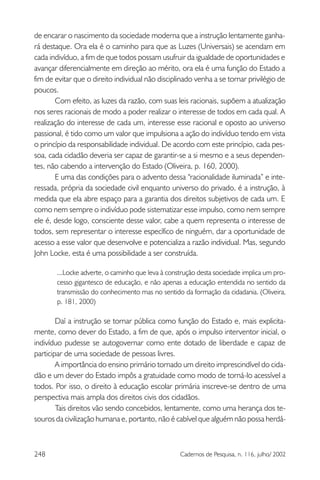 248 Cadernos de Pesquisa, n. 116, julho/ 2002
de encarar o nascimento da sociedade moderna que a instrução lentamente ganha-
rá destaque. Ora ela é o caminho para que as Luzes (Universais) se acendam em
cada indivíduo, a fim de que todos possam usufruir da igualdade de oportunidades e
avançar diferencialmente em direção ao mérito, ora ela é uma função do Estado a
fim de evitar que o direito individual não disciplinado venha a se tornar privilégio de
poucos.
Com efeito, as luzes da razão, com suas leis racionais, supõem a atualização
nos seres racionais de modo a poder realizar o interesse de todos em cada qual. A
realização do interesse de cada um, interesse esse racional e oposto ao universo
passional, é tido como um valor que impulsiona a ação do indivíduo tendo em vista
o princípio da responsabilidade individual. De acordo com este princípio, cada pes-
soa, cada cidadão deveria ser capaz de garantir-se a si mesmo e a seus dependen-
tes, não cabendo a intervenção do Estado (Oliveira, p. 160, 2000).
E uma das condições para o advento dessa “racionalidade iluminada” e inte-
ressada, própria da sociedade civil enquanto universo do privado, é a instrução, à
medida que ela abre espaço para a garantia dos direitos subjetivos de cada um. E
como nem sempre o indivíduo pode sistematizar esse impulso, como nem sempre
ele é, desde logo, consciente desse valor, cabe a quem representa o interesse de
todos, sem representar o interesse específico de ninguém, dar a oportunidade de
acesso a esse valor que desenvolve e potencializa a razão individual. Mas, segundo
John Locke, esta é uma possibilidade a ser construída.
...Locke adverte, o caminho que leva à construção desta sociedade implica um pro-
cesso gigantesco de educação, e não apenas a educação entendida no sentido da
transmissão do conhecimento mas no sentido da formação da cidadania. (Oliveira,
p. 181, 2000)
Daí a instrução se tornar pública como função do Estado e, mais explicita-
mente, como dever do Estado, a fim de que, após o impulso interventor inicial, o
indivíduo pudesse se autogovernar como ente dotado de liberdade e capaz de
participar de uma sociedade de pessoas livres.
A importância do ensino primário tornado um direito imprescindível do cida-
dão e um dever do Estado impôs a gratuidade como modo de torná-lo acessível a
todos. Por isso, o direito à educação escolar primária inscreve-se dentro de uma
perspectiva mais ampla dos direitos civis dos cidadãos.
Tais direitos vão sendo concebidos, lentamente, como uma herança dos te-
souros da civilização humana e, portanto, não é cabível que alguém não possa herdá-
 