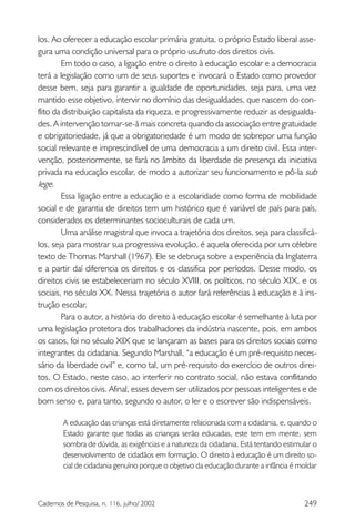 249Cadernos de Pesquisa, n. 116, julho/ 2002
los. Ao oferecer a educação escolar primária gratuita, o próprio Estado liberal asse-
gura uma condição universal para o próprio usufruto dos direitos civis.
Em todo o caso, a ligação entre o direito à educação escolar e a democracia
terá a legislação como um de seus suportes e invocará o Estado como provedor
desse bem, seja para garantir a igualdade de oportunidades, seja para, uma vez
mantido esse objetivo, intervir no domínio das desigualdades, que nascem do con-
flito da distribuição capitalista da riqueza, e progressivamente reduzir as desigualda-
des. A intervenção tornar-se-á mais concreta quando da associação entre gratuidade
e obrigatoriedade, já que a obrigatoriedade é um modo de sobrepor uma função
social relevante e imprescindível de uma democracia a um direito civil. Essa inter-
venção, posteriormente, se fará no âmbito da liberdade de presença da iniciativa
privada na educação escolar, de modo a autorizar seu funcionamento e pô-la sub
lege.
Essa ligação entre a educação e a escolaridade como forma de mobilidade
social e de garantia de direitos tem um histórico que é variável de país para país,
considerados os determinantes socioculturais de cada um.
Uma análise magistral que invoca a trajetória dos direitos, seja para classificá-
los, seja para mostrar sua progressiva evolução, é aquela oferecida por um célebre
texto de Thomas Marshall (1967). Ele se debruça sobre a experiência da Inglaterra
e a partir daí diferencia os direitos e os classifica por períodos. Desse modo, os
direitos civis se estabeleceriam no século XVIII, os políticos, no século XIX, e os
sociais, no século XX. Nessa trajetória o autor fará referências à educação e à ins-
trução escolar.
Para o autor, a história do direito à educação escolar é semelhante à luta por
uma legislação protetora dos trabalhadores da indústria nascente, pois, em ambos
os casos, foi no século XIX que se lançaram as bases para os direitos sociais como
integrantes da cidadania. Segundo Marshall, “a educação é um pré-requisito neces-
sário da liberdade civil” e, como tal, um pré-requisito do exercício de outros direi-
tos. O Estado, neste caso, ao interferir no contrato social, não estava conflitando
com os direitos civis. Afinal, esses devem ser utilizados por pessoas inteligentes e de
bom senso e, para tanto, segundo o autor, o ler e o escrever são indispensáveis.
A educação das crianças está diretamente relacionada com a cidadania, e, quando o
Estado garante que todas as crianças serão educadas, este tem em mente, sem
sombra de dúvida, as exigências e a natureza da cidadania. Está tentando estimular o
desenvolvimento de cidadãos em formação. O direito à educação é um direito so-
cial de cidadania genuíno porque o objetivo da educação durante a infância é moldar
 