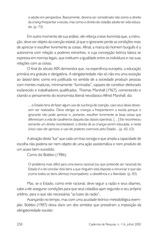250 Cadernos de Pesquisa, n. 116, julho/ 2002
o adulto em perspectiva. Basicamente, deveria ser considerado não como o direito
da criança freqüentar a escola, mas como o direito do cidadão adulto ter sido educa-
do. (p. 73)
Em outro momento de sua análise, ele reforça a tese iluminista que, a instru-
ção, deve ser objeto da coerção estatal, já que o ignorante perde as condições reais
de apreciar e escolher livremente as coisas. Afinal, a marca do homem burguês é a
autonomia com relação a poderes estranhos, e cuja concepção teórica básica se
expressa em normas legais, que instituem a igualdade entre os indivíduos e nas suas
relações com as coisas.
O final do século XIX demonstra que, na experiência européia, a educação
primária era gratuita e obrigatória. A obrigatoriedade não só não era uma exceção
ao laissez-faire, como era justificada no sentido de a sociedade produzir pessoas
com mentes maduras, minimamente “iluminadas”, capazes de constituir eleitorado
esclarecido e trabalhadores qualificados. Thomas Marshall (1967), comentando e
citando o pensamento do economista liberal neoclássico Alfred Marshall, diz:
…o Estado teria de fazer algum uso de sua força de coerção, caso seus ideais deves-
sem ser realizados. Deve obrigar as crianças a freqüentarem a escola porque o
ignorante não pode apreciar e, portanto, escolher livremente as boas coisas que
diferenciam a vida de cavalheiros daquela das classes operárias. […] Ele reconheceu
somente um direito incontestável, o direito de as crianças serem educadas, e neste
único caso ele aprovou o uso de poderes coercivos pelo Estado…(p. 60, 63)
A ativação desta “luz” que cada um traz consigo e que amplia a capacidade de
escolha não poderia ser nem objeto de uma ação assistemática e nem produto de
um acaso bem-sucedido.
Como diz Bobbio (1986):
O problema mais difícil para uma teoria racional (ou que pretende ser racional) do
Estado é o de conciliar dois bens a que ninguém está disposto a renunciar e que são
(como todos os bens últimos) incompatíveis: a obediência e a liberdade. (p. 83)
Mas, se o Estado, como ente racional, deve seguir a razão e seus ditames,
cabe a ele assegurar condições para que seus cidadãos ajam segundo o seu próprio
arbítrio, para o que são necessárias “as luzes da razão”.
Avançando no tempo, mas com uma acuidade teórico-metodológica exem-
plar, Bobbio (1987) deixa claro um dos sentidos que presidiram a imposição da
obrigatoriedade escolar:
 