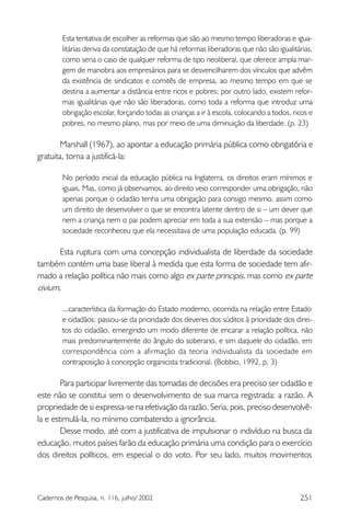 251Cadernos de Pesquisa, n. 116, julho/ 2002
Esta tentativa de escolher as reformas que são ao mesmo tempo liberadoras e igua-
litárias deriva da constatação de que há reformas liberadoras que não são igualitárias,
como seria o caso de qualquer reforma de tipo neoliberal, que oferece ampla mar-
gem de manobra aos empresários para se desvencilharem dos vínculos que advêm
da existência de sindicatos e comitês de empresa, ao mesmo tempo em que se
destina a aumentar a distância entre ricos e pobres; por outro lado, existem refor-
mas igualitárias que não são liberadoras, como toda a reforma que introduz uma
obrigação escolar, forçando todas as crianças a ir à escola, colocando a todos, ricos e
pobres, no mesmo plano, mas por meio de uma diminuição da liberdade. (p. 23)
Marshall (1967), ao apontar a educação primária pública como obrigatória e
gratuita, torna a justificá-la:
No período inicial da educação pública na Inglaterra, os direitos eram mínimos e
iguais. Mas, como já observamos, ao direito veio corresponder uma obrigação, não
apenas porque o cidadão tenha uma obrigação para consigo mesmo, assim como
um direito de desenvolver o que se encontra latente dentro de si – um dever que
nem a criança nem o pai podem apreciar em toda a sua extensão – mas porque a
sociedade reconheceu que ela necessitava de uma população educada. (p. 99)
Esta ruptura com uma concepção individualista de liberdade da sociedade
também contém uma base liberal à medida que esta forma de sociedade tem afir-
mado a relação política não mais como algo ex parte principis, mas como ex parte
civium,
...característica da formação do Estado moderno, ocorrida na relação entre Estado
e cidadãos: passou-se da prioridade dos deveres dos súditos à prioridade dos direi-
tos do cidadão, emergindo um modo diferente de encarar a relação política, não
mais predominantemente do ângulo do soberano, e sim daquele do cidadão, em
correspondência com a afirmação da teoria individualista da sociedade em
contraposição à concepção organicista tradicional. (Bobbio, 1992, p. 3)
Para participar livremente das tomadas de decisões era preciso ser cidadão e
este não se constitui sem o desenvolvimento de sua marca registrada: a razão. A
propriedade de si expressa-se na efetivação da razão. Seria, pois, preciso desenvolvê-
la e estimulá-la, no mínimo combatendo a ignorância.
Desse modo, até com a justificativa de impulsionar o indivíduo na busca da
educação, muitos países farão da educação primária uma condição para o exercício
dos direitos políticos, em especial o do voto. Por seu lado, muitos movimentos
 