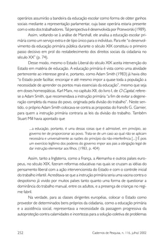 252 Cadernos de Pesquisa, n. 116, julho/ 2002
operários assumirão a bandeira da educação escolar como forma de obter ganhos
sociais mediante a representação parlamentar, cuja base operária estaria presente
com o voto dos trabalhadores. Tal perspectiva é desenvolvida por Przeworski (1989).
Assim, voltando-se à análise de Marshall, ele analisa a educação escolar pri-
mária como um serviço extra e de tipo único para o indivíduo. Para ele “o desenvol-
vimento da educação primária pública durante o século XIX constituiu o primeiro
passo decisivo em prol do restabelecimento dos direitos sociais da cidadania no
século XX” (p. 74).
Desse modo, mesmo o Estado Liberal do século XIX aceita intervenção do
Estado em matéria de educação. A educação primária é vista como uma atividade
pertencente ao interesse geral e, portanto, como Adam Smith (1983) já havia dito
“o Estado pode facilitar, encorajar e até mesmo impor a quase toda a população a
necessidade de aprender os pontos mais essenciais da educação”, mesmo que seja
em doses homeopáticas. Karl Marx, no capítulo XII, do livro I, de O Capital, refere-
se a Adam Smith, que recomendava a instrução primária “a fim de evitar a degene-
ração completa da massa do povo, originada pela divisão do trabalho”. Neste sen-
tido, o próprio Adam Smith colocava-se contra as propostas do francês G. Garnier,
para quem a instrução primária contraria as leis da divisão do trabalho. Também
Stuart Mill havia apontado que
...a educação, portanto, é uma dessas coisas que é admissível, em princípio, ao
governo ter de proporcionar ao povo. Trata-se de um caso ao qual não se aplicam
necessária e universalmente as razões do princípio da não-interferência [...] É pois
um exercício legítimo dos poderes do governo impor aos pais a obrigação legal de
dar instrução elementar aos filhos. (1983, p. 404)
Assim, tanto a Inglaterra, como a França, a Alemanha e outros países euro-
peus, no século XIX, fizeram reformas educativas nas quais se cruzam as idéias do
pensamento liberal com a ação intervencionista do Estado e com o controle inicial
do trabalho infantil. Acreditava-se que a instrução primária seria uma vacina contra o
despotismo já vivido por muitos países tanto quanto uma forma de questionar a
dominância do trabalho manual, entre os adultos, e a presença de crianças no regi-
me fabril.
Na verdade, para as classes dirigentes européias, colocar o Estado como
provedor de determinados bens próprios da cidadania, como a educação primária
e a assistência social, representava a necessidade da passagem progressiva da
autoproteção contra calamidades e incertezas para a solução coletiva de problemas
 