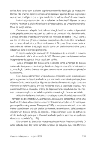 253Cadernos de Pesquisa, n. 116, julho/ 2002
sociais. Para contar com as classes populares no sentido da solução de muitos pro-
blemas, não era mais possível nem deixar de satisfazer algumas de suas exigências e
nem ser um privilégio, o que, a rigor, era direito de todos e não só de uma minoria.
Muito instigantes também são as reflexões de Bobbio (1992) que, de certa
maneira, retomam a análise histórica dos direitos na busca de uma perspectiva his-
tórica de longo alcance.
Certamente, cada país, dentro de sua situação histórica, conhecerá peculiari-
dades próprias que não o reduzem ao caminho de um outro. Mas, de todo modo,
a divisão periódica proposta por Marshall e as reflexões de Bobbio (1992) sobre a
era dos Direitos, sua gênese, evolução e perspectivas, são muito úteis para classifi-
car, no campo dos direitos, e diferenciá-los entre si. No caso, é importante destacar
que ambos se referem à educação escolar como um direito imprescindível para a
cidadania e para o exercício profissional.
O direito à educação, como direito declarado em lei, é recente e remonta
ao final do século XIX e início do século XX. Mas seria pouco realista considerá-lo
independente do jogo das forças sociais em conflito.
Tanto a ampliação dos direitos civis e políticos como a inserção de direitos
sociais não são apenas uma estratégia das classes dirigentes que aí teriam descober-
to, na solução coletiva, diversas vantagens que o anterior sistema de autoproteção
não continha.
Esses direitos são também um produto dos processos sociais levados adiante
pelos segmentos da classe trabalhadora, que viram nele um meio de participação na
vida econômica, social e política. Algumas tendências afirmam a educação como um
momento de reforma social em cujo horizonte estaria a sociedade socialista. Para
outras tendências, a educação, própria da classe operária e conduzida por ela, indi-
cava uma contestação da sociedade capitalista e antecipação da nova sociedade.
A história da classe trabalhadora, contada por vários historiadores como E.P.
Thompson ou Eric Hobsbawn, aponta que a educação se apresentava como uma
bandeira de luta de vários partidos, movimentos radicais populares e de vários pro-
gramas políticos de governo. Thompson (1987), por exemplo, relatando um movi-
mento societário em prol dos direitos do homem, escreve que na defesa destes se
incluíam “um direito à parcela do produto... proporcional aos lucros do patrão e o
direito à educação, pela qual o filho do trabalhador poderia ascender ao nível mais
elevado da sociedade” (p. 176).
Esta também é a direção de muitos trabalhos de Adam Przeworski (1989). O
autor trata das lutas dos vários partidos europeus de esquerda que, nos diferentes
 