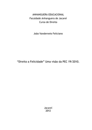ANHANGUERA EDUCACIONAL
Faculdade Anhanguera de Jacareí
Curso de Direito

João Vanderneio Feliciano

“Direito a Felicidade” Uma visão da PEC 19/2010.

Jacareí
2012

 