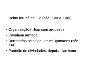 Reino Iorubá de Oio (séc. XVII e XVIII)
● Organização militar com arqueiros
● Cavalaria armada
● Derrotados pelos peules mulçumanos (séc.
XIX)
● Panteão de divindades, depois islamismo
 