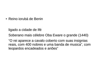 ● Reino iorubá de Benin
ligado a cidade de Ifé
Soberano mais célebre Oba Eware o grande (1440)
“O rei aparece a cavalo coberto com suas insignias
reais, com 400 nobres e uma banda de musica”, com
leopardos encadeados e anões”
 