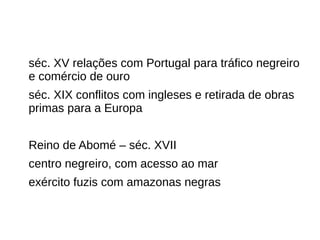 séc. XV relações com Portugal para tráfico negreiro
e comércio de ouro
séc. XIX conflitos com ingleses e retirada de obras
primas para a Europa
Reino de Abomé – séc. XVII
centro negreiro, com acesso ao mar
exército fuzis com amazonas negras
 
