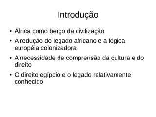 Introdução
● África como berço da civilização
● A redução do legado africano e a lógica
européia colonizadora
● A necessidade de comprensão da cultura e do
direito
● O direito egípcio e o legado relativamente
conhecido
 